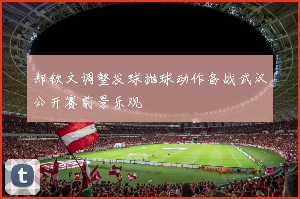 郑钦文调整发球抛球动作备战武汉公开赛前景乐观