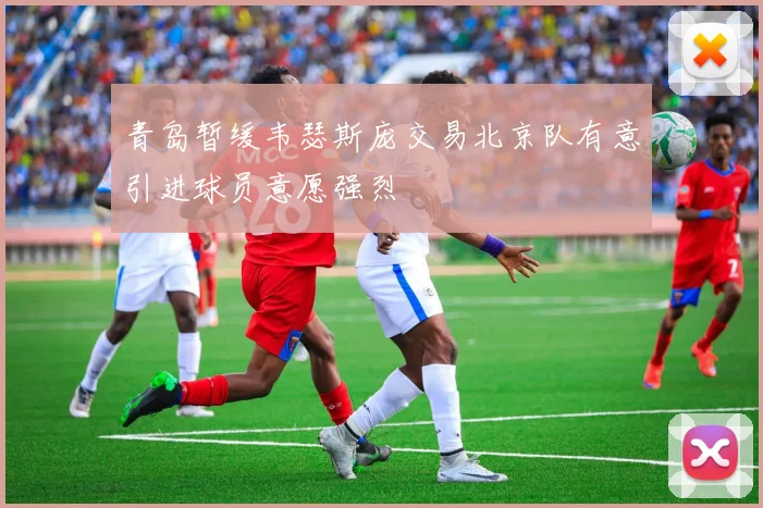 青岛暂缓韦瑟斯庞交易北京队有意引进球员意愿强烈